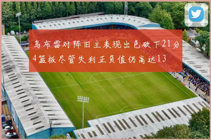 乌布雷对阵旧主表现出色砍下21分4篮板尽管失利正负值仍高达13