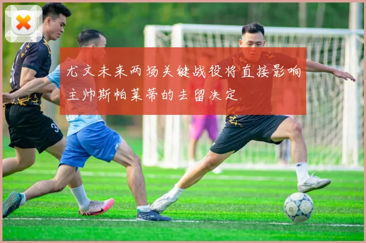 尤文未来两场关键战役将直接影响主帅斯帕莱蒂的去留决定