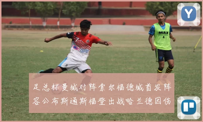 足总杯曼城对阵索尔福德城首发阵容公布斯通斯福登出战哈兰德因伤缺席