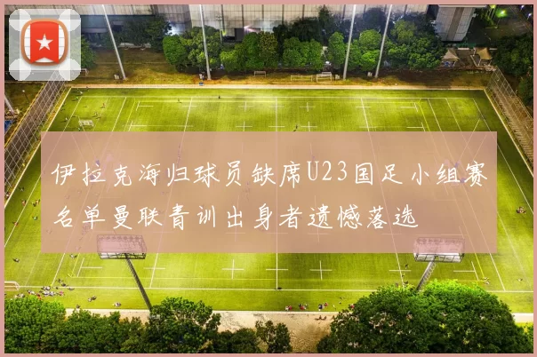 伊拉克海归球员缺席U23国足小组赛名单曼联青训出身者遗憾落选