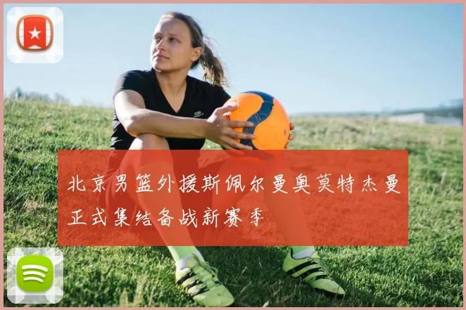 北京男篮外援斯佩尔曼奥莫特杰曼正式集结备战新赛季