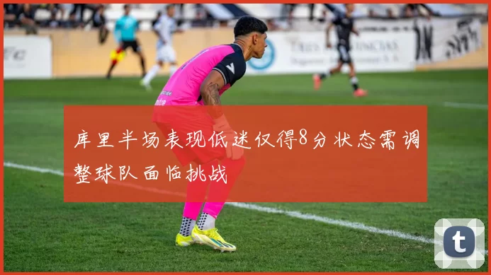 库里半场表现低迷仅得8分状态需调整球队面临挑战