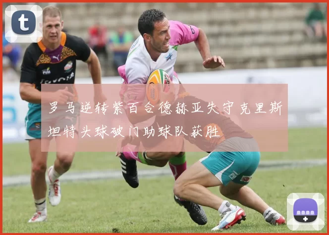 罗马逆转紫百合德赫亚失守克里斯坦特头球破门助球队获胜