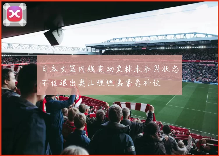 日本女篮内线变动栗林未和因状态不佳退出奥山理理嘉紧急补位