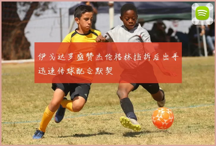 伊戈达罗盛赞杰伦格林挡拆后出手迅速传球配合默契