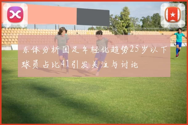 东体分析国足年轻化趋势25岁以下球员占比41引发关注与讨论