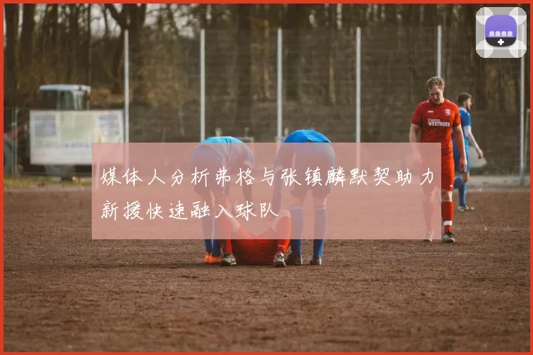媒体人分析弗格与张镇麟默契助力新援快速融入球队