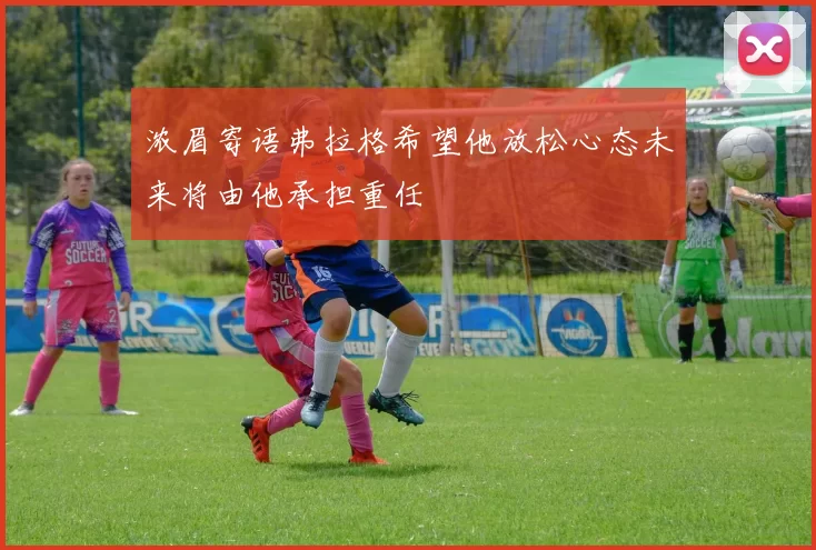 浓眉寄语弗拉格希望他放松心态未来将由他承担重任