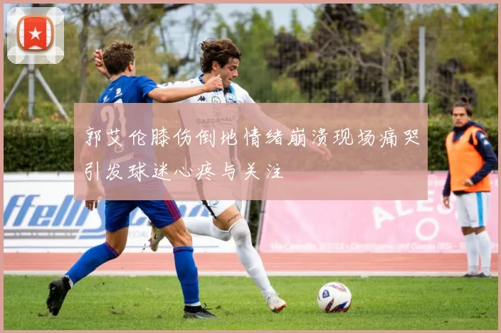 郭艾伦膝伤倒地情绪崩溃现场痛哭引发球迷心疼与关注