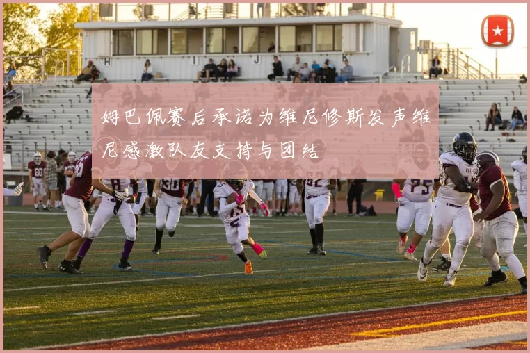 姆巴佩赛后承诺为维尼修斯发声维尼感激队友支持与团结