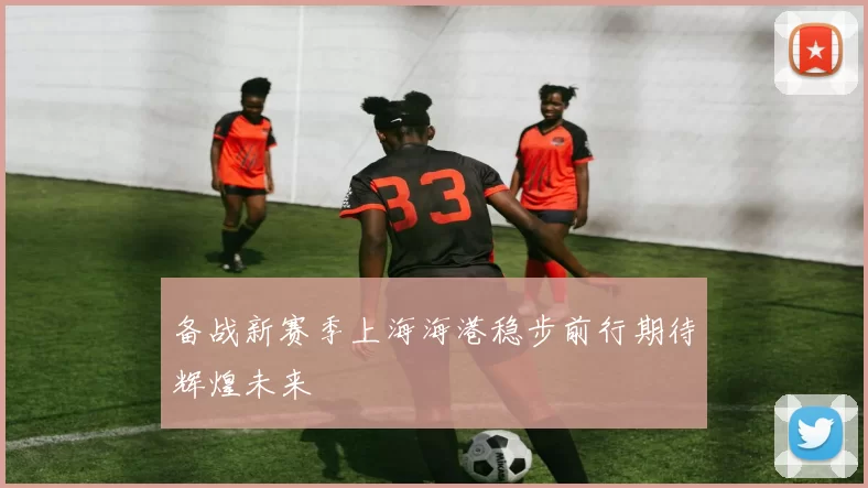 备战新赛季上海海港稳步前行期待辉煌未来