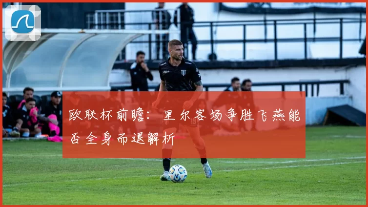 欧联杯前瞻：里尔客场争胜飞燕能否全身而退解析