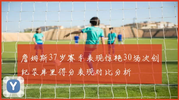 詹姆斯37岁赛季表现惊艳30场次创纪录库里得分表现对比分析