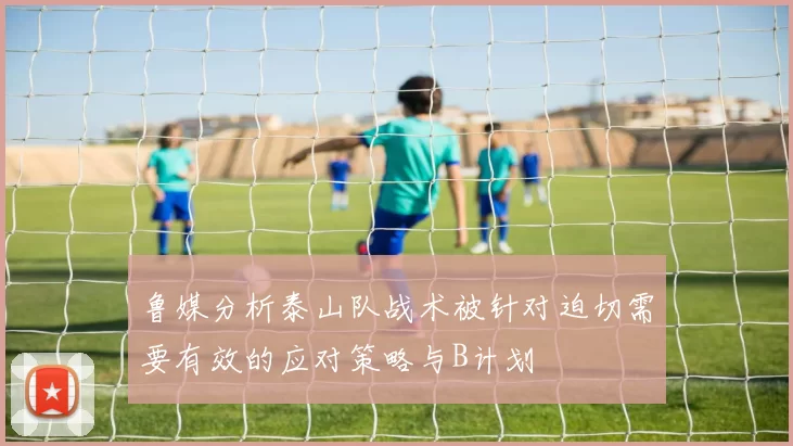 鲁媒分析泰山队战术被针对迫切需要有效的应对策略与B计划