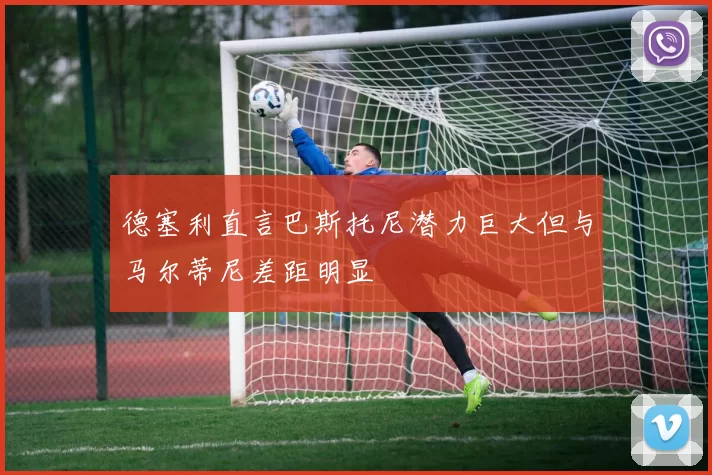 德塞利直言巴斯托尼潜力巨大但与马尔蒂尼差距明显