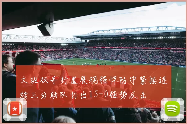 文班双手封盖展现强悍防守紧接连续三分助队打出15-0强势反击